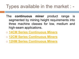 Types available in the market : -
The continuous miner product range is
segmented by mining height requirements into
three machine classes for low, medium and
high-seam applications.
 14CM Series Continuous Miners
 12CM Series Continuous Miners
 12HM Series Continuous Miners
 