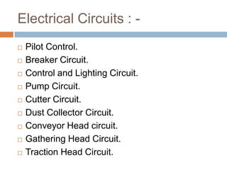 Electrical Circuits : -
 Pilot Control.
 Breaker Circuit.
 Control and Lighting Circuit.
 Pump Circuit.
 Cutter Circuit.
 Dust Collector Circuit.
 Conveyor Head circuit.
 Gathering Head Circuit.
 Traction Head Circuit.
 