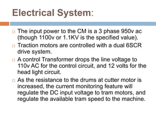 Electrical System:
 The input power to the CM is a 3 phase 950v ac
(though 1100v or 1.1KV is the specified value).
 Traction motors are controlled with a dual 6SCR
drive system.
 A control Transformer drops the line voltage to
110v AC for the control circuit, and 12 volts for the
head light circuit.
 As the resistance to the drums at cutter motor is
increased, the current monitoring feature will
regulate the DC input voltage to tram motors, and
regulate the available tram speed to the machine.
 