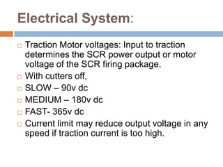 Electrical System:
 Traction Motor voltages: Input to traction
determines the SCR power output or motor
voltage of the SCR firing package.
 With cutters off,
 SLOW – 90v dc
 MEDIUM – 180v dc
 FAST- 365v dc
 Current limit may reduce output voltage in any
speed if traction current is too high.
 