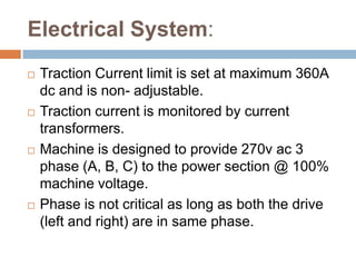 Electrical System:
 Traction Current limit is set at maximum 360A
dc and is non- adjustable.
 Traction current is monitored by current
transformers.
 Machine is designed to provide 270v ac 3
phase (A, B, C) to the power section @ 100%
machine voltage.
 Phase is not critical as long as both the drive
(left and right) are in same phase.
 