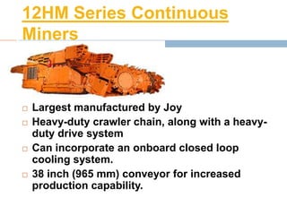 12HM Series Continuous
Miners
 Largest manufactured by Joy
 Heavy-duty crawler chain, along with a heavy-
duty drive system
 Can incorporate an onboard closed loop
cooling system.
 38 inch (965 mm) conveyor for increased
production capability.
 