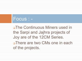 The Continuous Miners used in
the Sarpi and Jajhra projects of
Joy are of the 12CM Series.
There are two CMs one in each
of the projects.
Focus : -
 