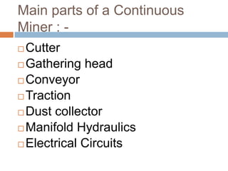 Main parts of a Continuous
Miner : -
 Cutter
 Gathering head
 Conveyor
 Traction
 Dust collector
 Manifold Hydraulics
 Electrical Circuits
 
