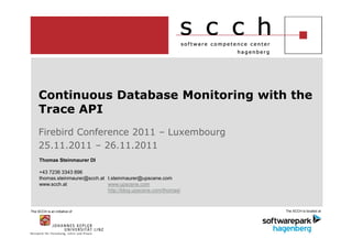 Continuous Database Monitoring with the
     Trace API
     Firebird Conference 2011 – Luxembourg
     25.11.2011 – 26.11.2011
     Thomas Steinmaurer DI

     +43 7236 3343 896
     thomas.steinmaurer@scch.at t.steinmaurer@upscene.com
     www.scch.at                www.upscene.com
                                http://blog.upscene.com/thomas/



The SCCH is an initiative of                                      The SCCH is located at
 