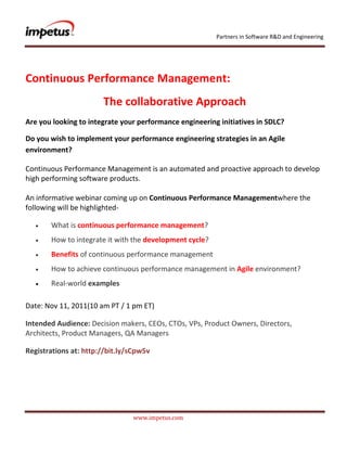 Partners in Software R&D and Engineering




Continuous Performance Management:
                       The collaborative Approach
Are you looking to integrate your performance engineering initiatives in SDLC?

Do you wish to implement your performance engineering strategies in an Agile
environment?

Continuous Performance Management is an automated and proactive approach to develop
high performing software products.

An informative webinar coming up on Continuous Performance Managementwhere the
following will be highlighted-

       What is continuous performance management?
       How to integrate it with the development cycle?
       Benefits of continuous performance management
       How to achieve continuous performance management in Agile environment?
       Real-world examples

Date: Nov 11, 2011(10 am PT / 1 pm ET)

Intended Audience: Decision makers, CEOs, CTOs, VPs, Product Owners, Directors,
Architects, Product Managers, QA Managers

Registrations at: http://bit.ly/sCpw5v




                                www.impetus.com
 