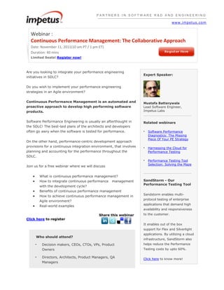 PARTNERS IN SOFTWARE R&D AND ENGINEERING

                                                                                        www.impetus.com


  Webinar :
  Continuous Performance Management: The Collaborative Approach
  Date: November 11, 2011(10 am PT / 1 pm ET)
  Duration: 40 mins
  Limited Seats! Register now!



Are you looking to integrate your performance engineering
                                                                     Expert Speaker:
initiatives in SDLC?


Do you wish to implement your performance engineering
strategies in an Agile environment?


Continuous Performance Management is an automated and                Mustafa Batterywala
proactive approach to develop high performing software               Lead Software Engineer,
products.                                                            Impetus Labs


Software Performance Engineering is usually an afterthought in       Related webinars
the SDLC! The best-laid plans of the architects and developers
often go awry when the software is tested for performance.           •   Software Performance
                                                                         Diagnostics: The Missing
                                                                         Piece Of Your PE Strategy
On the other hand, performance-centric development approach
provisions for a continuous integration environment, that involves   •   Harnessing the Cloud for
planning and accounting for the performance throughout the               Performance Testing
SDLC.
                                                                     •   Performance Testing Tool
                                                                         Selection: Solving the Maze
Join us for a free webinar where we will discuss


         What is continuous performance management?
         How to integrate continuous performance management          SandStorm - Our
                                                                     Performance Testing Tool
         with the development cycle?
         Benefits of continuous performance management
                                                                     Sandstorm enables multi-
         How to achieve continuous performance management in
                                                                     protocol testing of enterprise
         Agile environment?
                                                                     applications that demand high
         Real-world examples
                                                                     availability and responsiveness
                                            Share this webinar       to the customer.
Click here to register
                                                                     It enables out of the box
                                                                     support for Flex and Silverlight
                                                                     applications. By utilizing a cloud
     Who should attend?
                                                                     infrastructure, SandStorm also
     -    Decision makers, CEOs, CTOs, VPs, Product                  helps reduce the Performance
          Owners                                                     Testing costs by upto 60%.

     -    Directors, Architects, Product Managers, QA
                                                                     Click here to know more!
          Managers
 