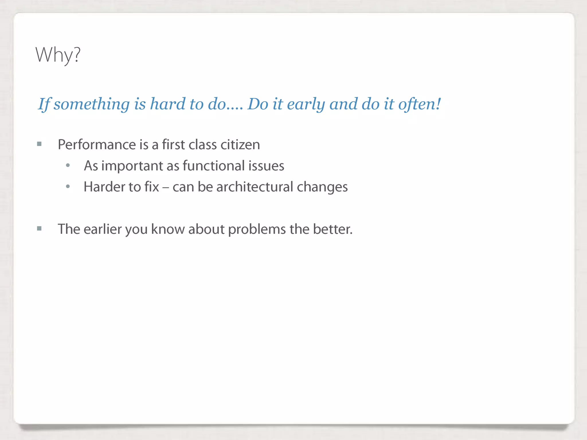 Why?
 Performance is a first class citizen
• As important as functional issues
• Harder to fix – can be architectural changes
 The earlier you know about problems the better.
If something is hard to do…. Do it early and do it often!
 