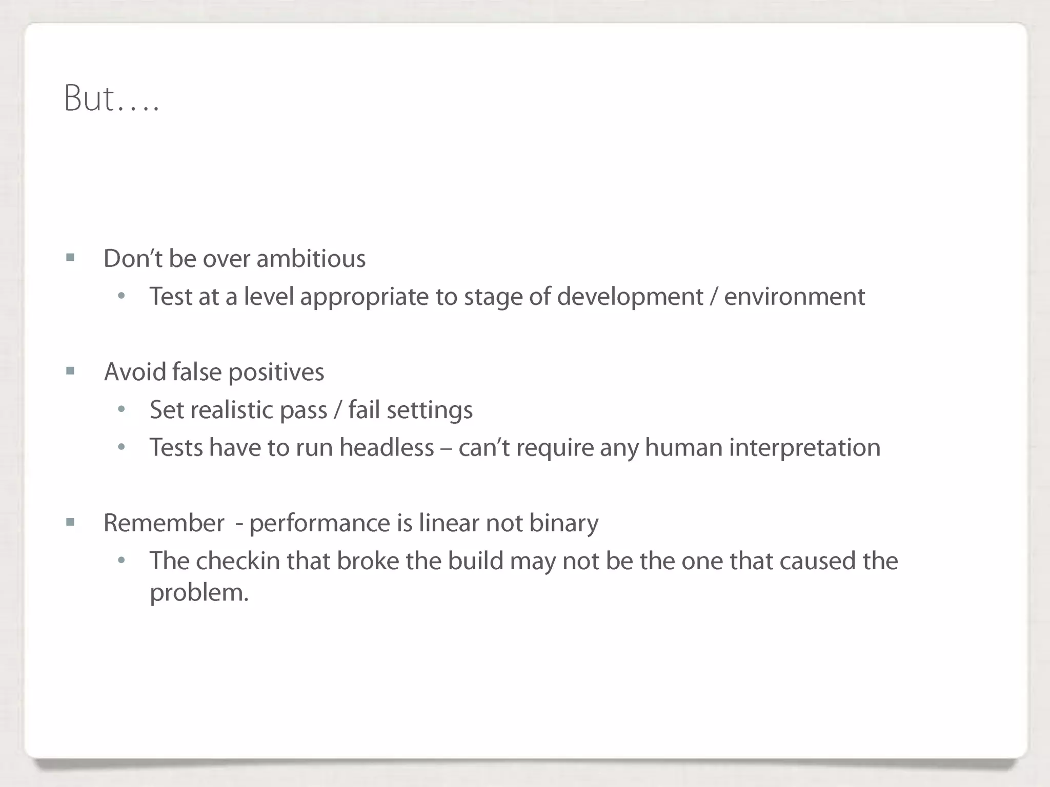 But….
 Don’t be over ambitious
• Test at a level appropriate to stage of development / environment
 Avoid false positives
• Set realistic pass / fail settings
• Tests have to run headless – can’t require any human interpretation
 Remember - performance is linear not binary
• The checkin that broke the build may not be the one that caused the
problem.
 
