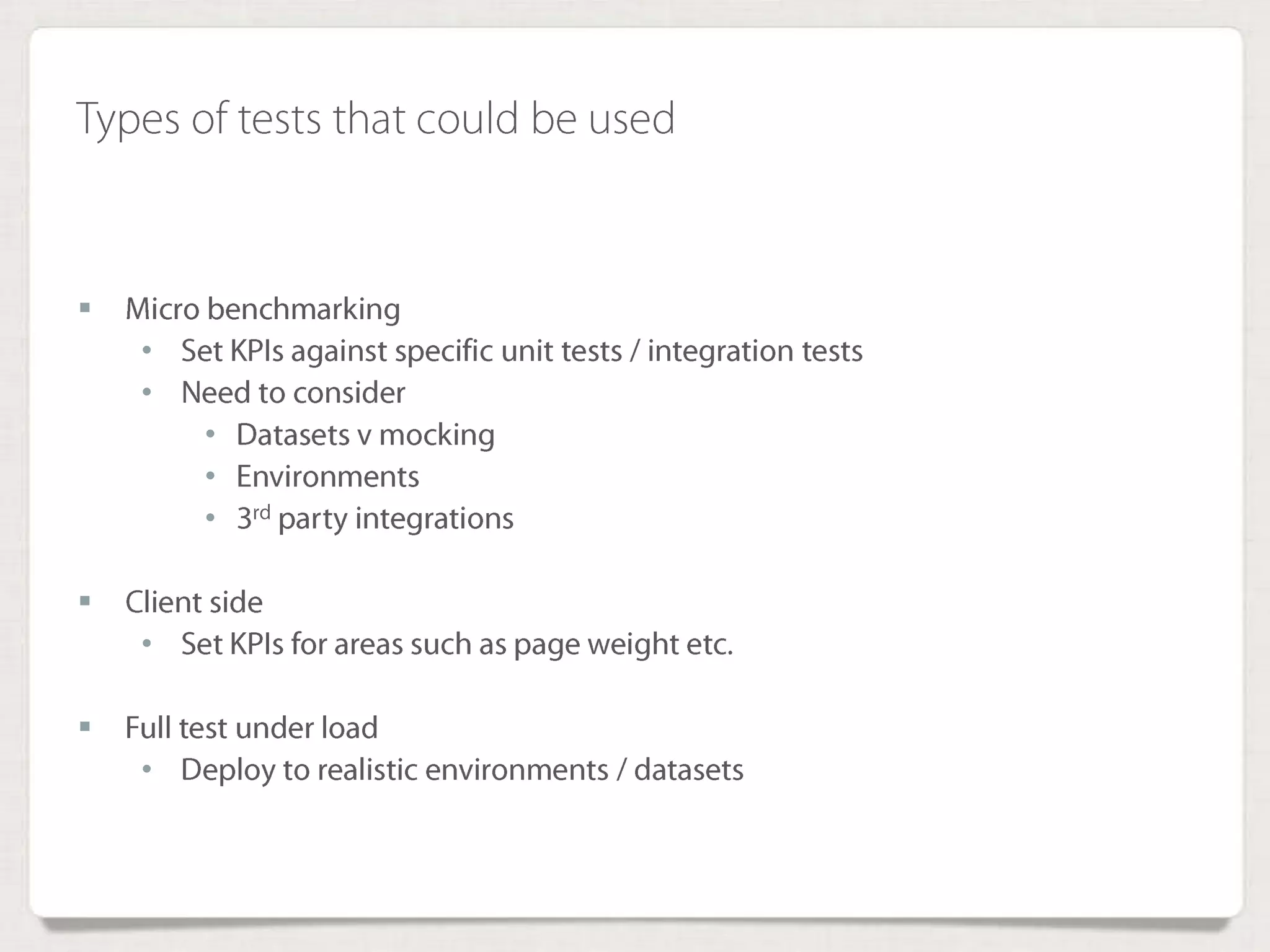 Types of tests that could be used
 Micro benchmarking
• Set KPIs against specific unit tests / integration tests
• Need to consider
• Datasets v mocking
• Environments
• 3rd party integrations
 Client side
• Set KPIs for areas such as page weight etc.
 Full test under load
• Deploy to realistic environments / datasets
 
