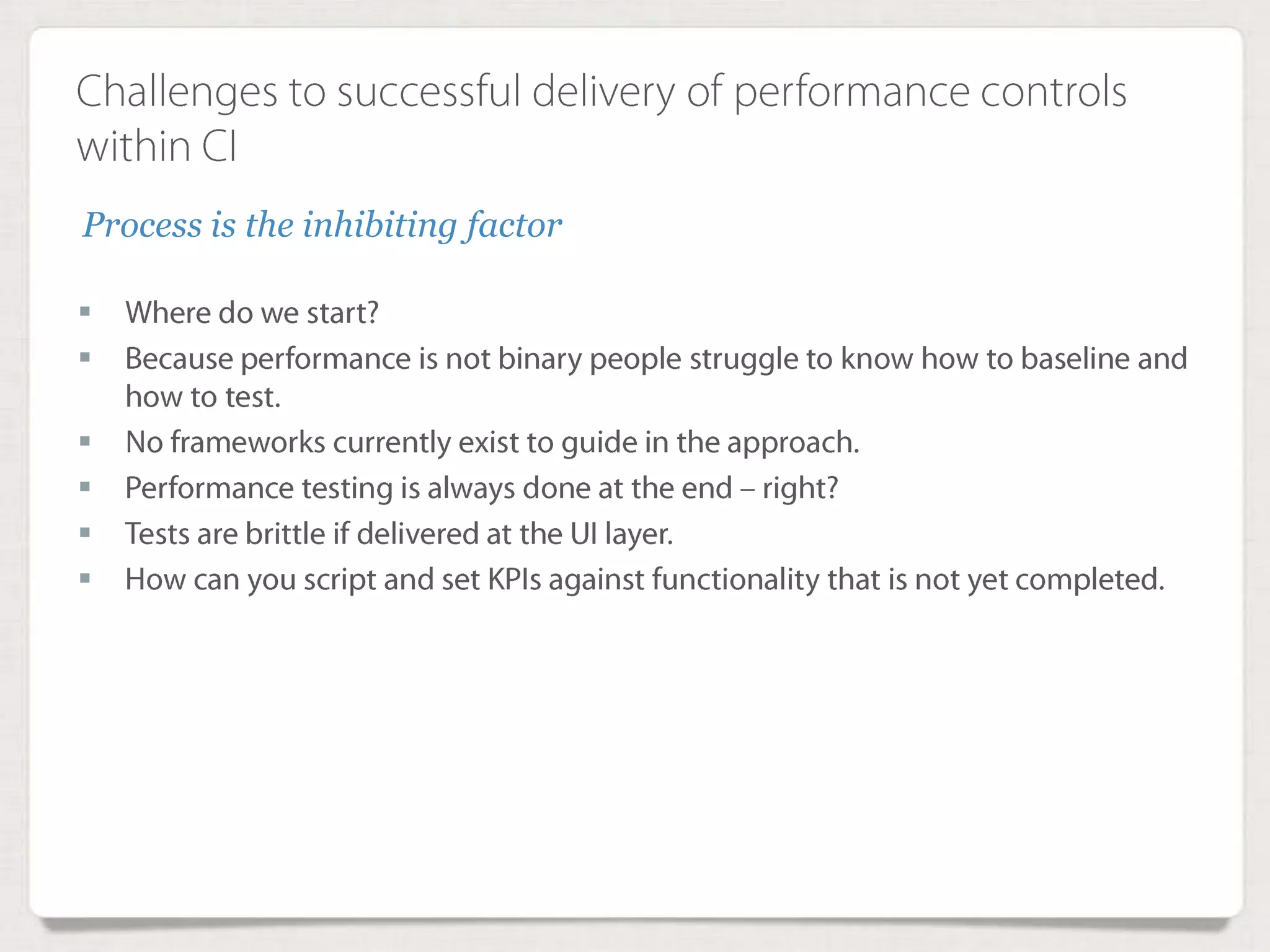 Challenges to successful delivery of performance
controls within CI
 Where do we start?
 Because performance is not binary people struggle to know how to baseline
and how to test.
 No frameworks currently exist to guide in the approach.
 Performance testing is always done at the end – right?
 Tests are brittle if delivered at the UI layer.
 How can you script and set KPIs against functionality that is not yet
completed.
Process is the inhibiting factor
 