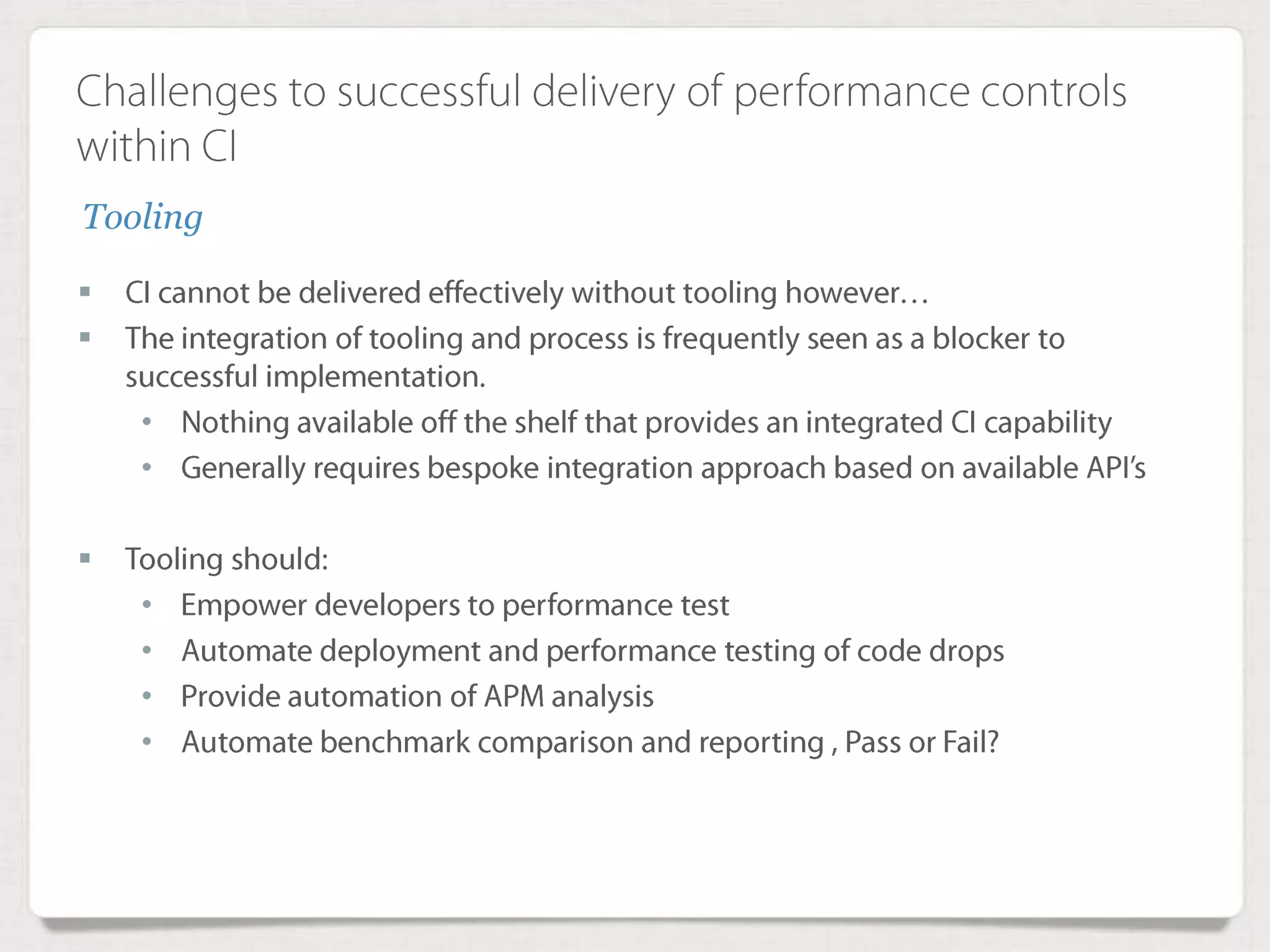 Challenges to successful delivery of performance
controls within CI
 CI cannot be delivered effectively without tooling however…
 The integration of tooling and process is frequently seen as a blocker to
successful implementation.
• Nothing available off the shelf that provides an integrated CI capability
• Generally requires bespoke integration approach based on available
API’s
 Tooling should:
• Empower developers to performance test
• Automate deployment and performance testing of code drops
• Provide automation of APM analysis
• Automate benchmark comparison and reporting , Pass or Fail?
Tooling
 
