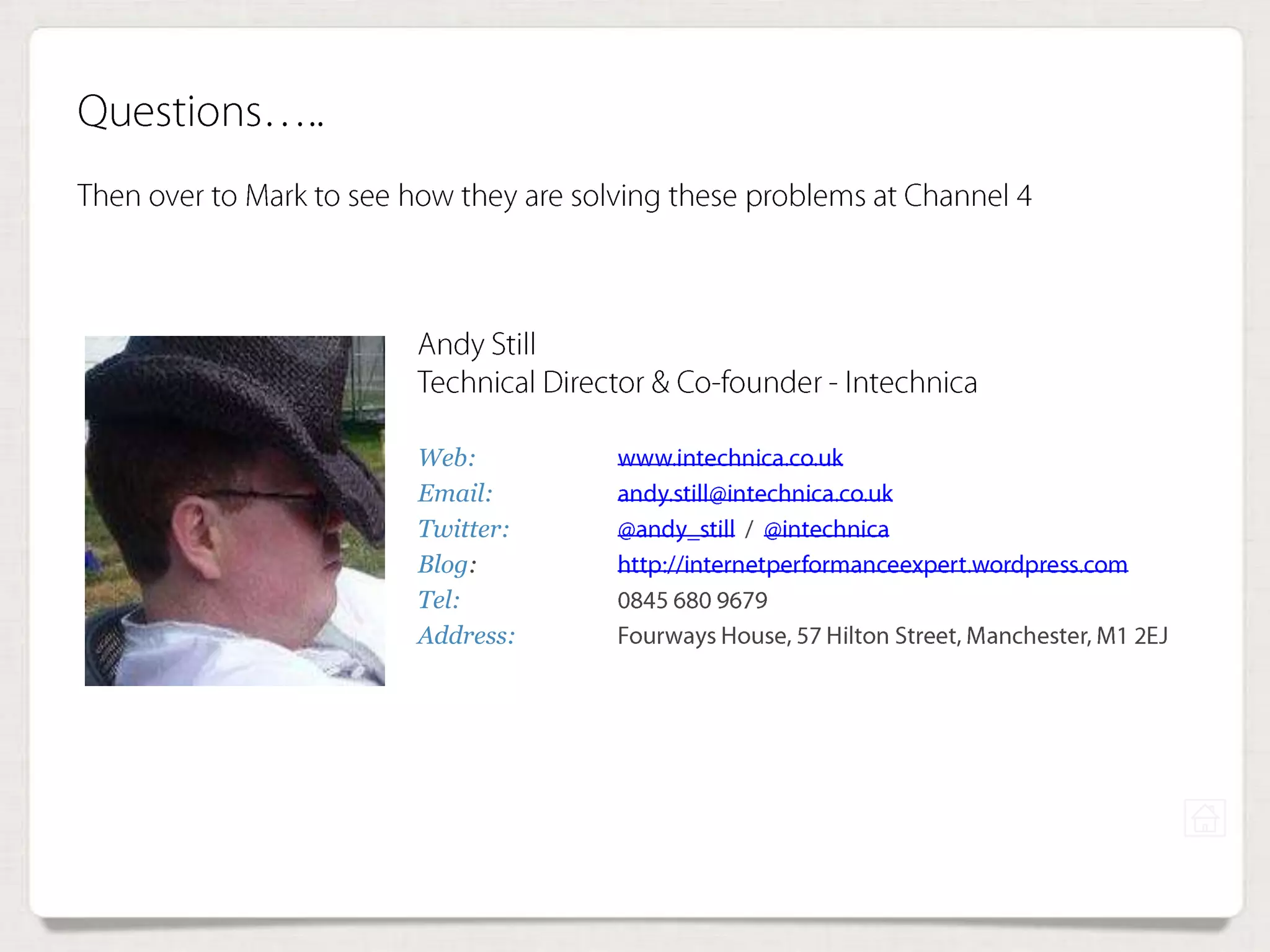 Web: www.intechnica.co.uk
Email: andy.still@intechnica.co.uk
Twitter: @andy_still / @intechnica
Blog: http://internetperformanceexpert.wordpress.com
Tel: 0845 680 9679
Address: Fourways House, 57 Hilton Street, Manchester, M1
2EJ
Andy Still
Technical Director & Co-founder - Intechnica
Questions…..
Then over to Mark to see how they are solving these problems at Channel 4
 