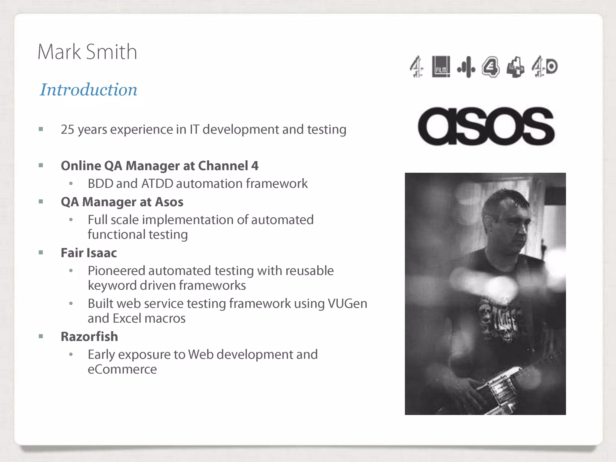 Mark Smith
 25 years experience in IT development and testing
 Online QA Manager at Channel 4
• BDD and ATDD automation framework
 QA Manager at Asos
• Full scale implementation of automated functional testing
 Fair Isaac
• Pioneered automated testing with reusable keyword driven frameworks
• Built web service testing framework using VUGen and Excel macros
 Razorfish
• Early exposure to Web development and eCommerce
Introduction
 