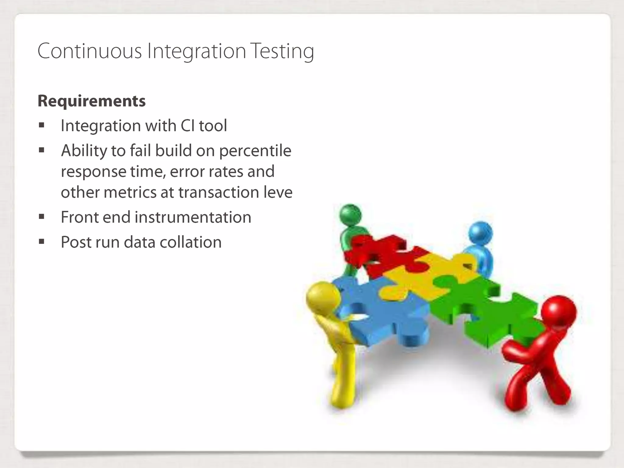 Continuous Integration Testing
Requirements
 Integration with CI tool
 Ability to fail build on percentile
response time, error rates and
other metrics at transaction
level
 Front end instrumentation
 Post run data collation
 