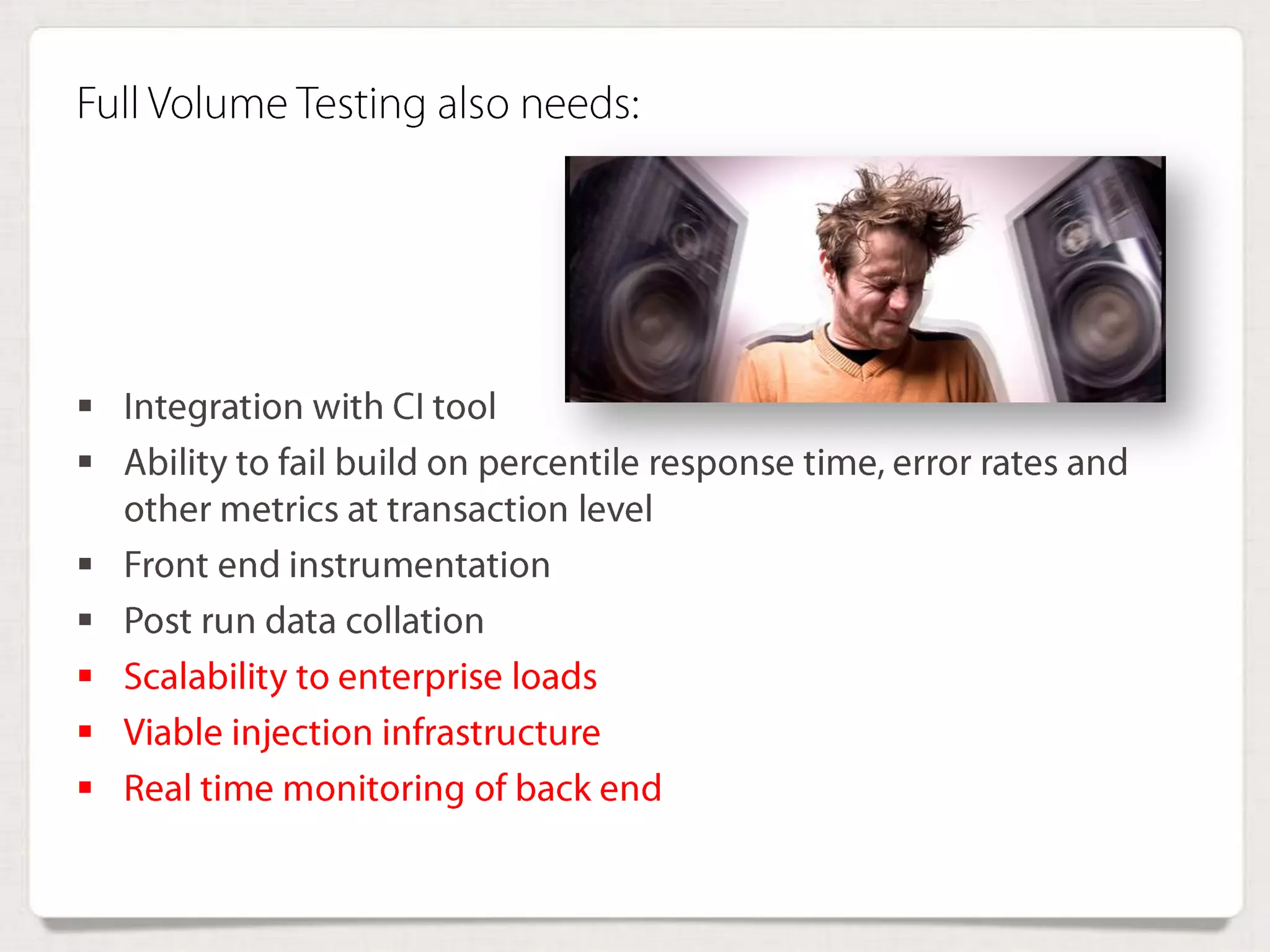 Full Volume Testing also needs:
 Integration with CI tool
 Ability to fail build on percentile response time, error rates
and other metrics at transaction level
 Front end instrumentation
 Post run data collation
 Scalability to enterprise loads
 Viable injection infrastructure
 Real time monitoring of back end
 