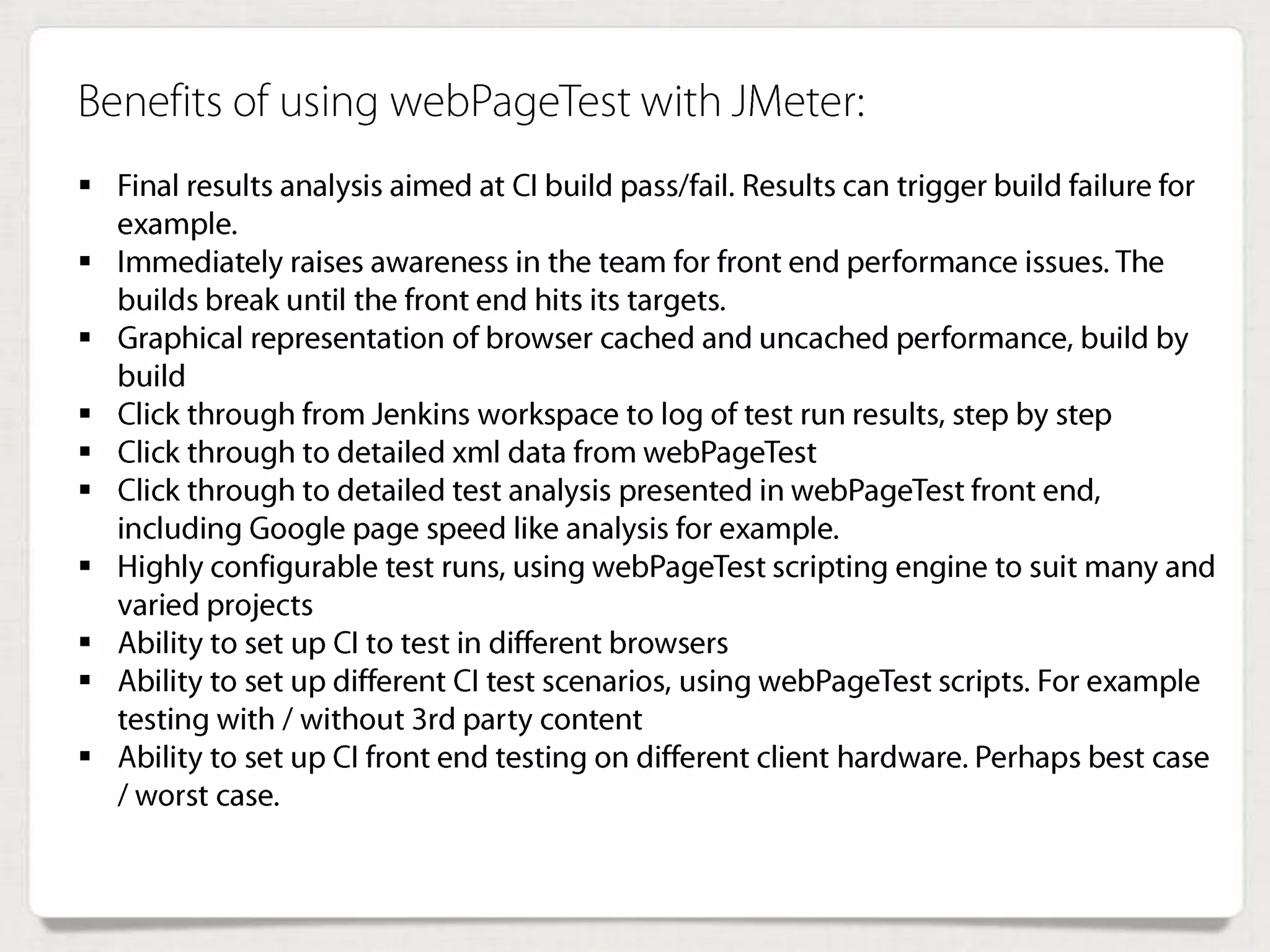 Benefits of using webPageTest with JMeter:
 Final results analysis aimed at CI build pass/fail. Results can trigger build
failure for example.
 Immediately raises awareness in the team for front end performance issues.
The builds break until the front end hits its targets.
 Graphical representation of browser cached and uncached performance, build
by build
 Click through from Jenkins workspace to log of test run results, step by step
 Click through to detailed xml data from webPageTest
 Click through to detailed test analysis presented in webPageTest front end,
including Google page speed like analysis for example.
 Highly configurable test runs, using webPageTest scripting engine to suit many
and varied projects
 Ability to set up CI to test in different browsers
 Ability to set up different CI test scenarios, using webPageTest scripts. For
example testing with / without 3rd party content
 Ability to set up CI front end testing on different client hardware. Perhaps best
case / worst case.
 