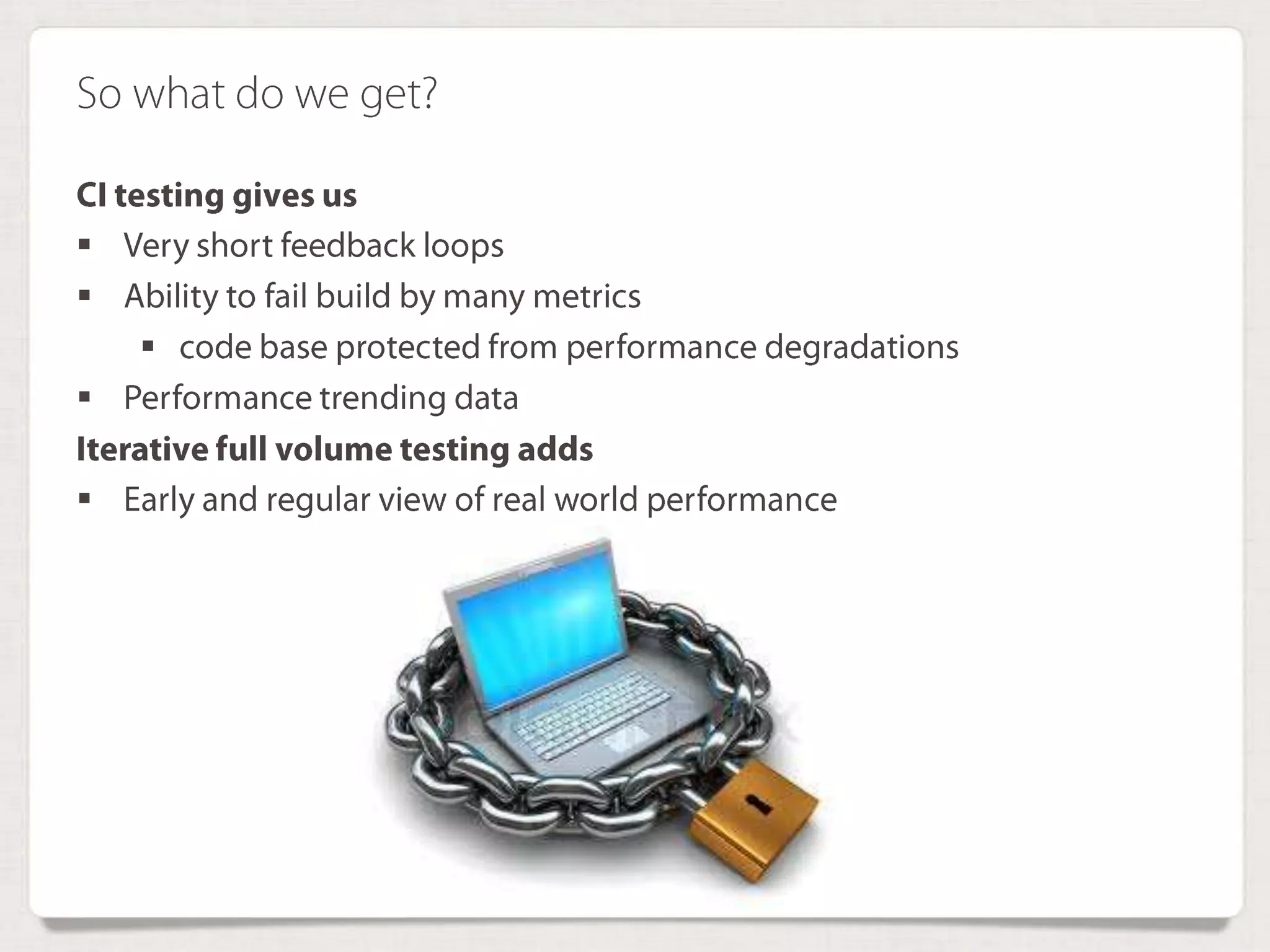 So what do we get?
CI testing gives us
 Very short feedback loops
 Ability to fail build by many metrics
 code base protected from performance degradations
 Performance trending data
Iterative full volume testing adds
 Early and regular view of real world performance
 