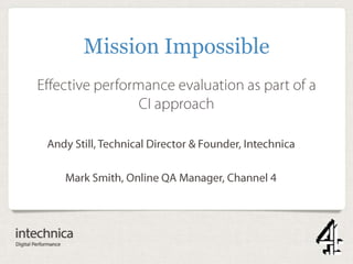 Effective performance evaluation as part
of a CI approach
Andy Still, Technical Director & Founder, Intechnica
Mark Smith, Online QA Manager, Channel 4
Mission Impossible
 