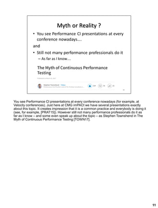 You see Performance CI presentations at every conference nowadays (for example, at
Velocity conferences). Just here at CMG imPACt we have several presentations exactly
about this topic. It creates impression that it is a common practice and everybody is doing it
(see, for example, [PRAT15]). However still not many performance professionals do it as
far as I know – and some even speak up about the topic – as Stephen Townshend in The
Myth of Continuous Performance Testing [TOWN17].
11
 