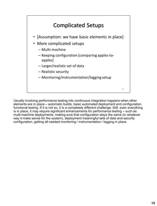 Usually involving performance testing into continuous integration happens when other
elements are in place – automatic builds, basic automated deployment and configuration,
functional testing. If it is not so, it is a completely different challenge. Still, even everything
is in place, it may require significant enhancements for performance testing – such as
multi-machine deployments, making sure that configuration stays the same (in whatever
way it make sense for the system), deployment meaningful sets of data and security
configuration, getting all needed monitoring / instrumentation / logging in place.
15
 