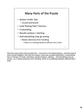 We have many parts of the puzzle here – more than in functional testing – and the need to
work smooth together. We have the system under test (usually distributed), a load testing
tool or harness, CI tools / plumbing, results analysis / alerting… And everything may go
wrong – so it needs extensive error handling, which is a challenge between different tiers /
tools.
16
 