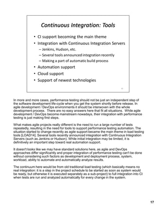 In more and more cases, performance testing should not be just an independent step of
the software development life-cycle when you get the system shortly before release. In
agile development / DevOps environments it should be interwoven with the whole
development process. There are no easy answers here that fit all situations. While agile
development / DevOps become mainstream nowadays, their integration with performance
testing is just making first steps.
What makes agile projects really different is the need to run a large number of tests
repeatedly, resulting in the need for tools to support performance testing automation. The
situation started to change recently as agile support became the main theme in load testing
tools [LOAD14]. Several tools recently announced integration with Continuous Integration
Servers (such as Jenkins or Hudson). While initial integration may be limited, it is
definitively an important step toward real automation support.
It doesn't looks like we may have standard solutions here, as agile and DevOps
approaches differ significantly and proper integration of performance testing can't be done
without considering such factors as development and deployment process, system,
workload, ability to automate and automatically analyze results.
The continuum here would be from old traditional load testing (which basically means no
real integration: it is a step in the project schedule to be started as soon as system would
be ready, but otherwise it is executed separately as a sub-project) to full integration into CI
when tests are run and analyzed automatically for every change in the system.
17
 