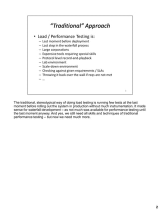 The traditional, stereotypical way of doing load testing is running few tests at the last
moment before rolling out the system in production without much instrumentation. It made
sense for waterfall development – as not much was available for performance testing until
the last moment anyway. And yes, we still need all skills and techniques of traditional
performance testing – but now we need much more.
2
 