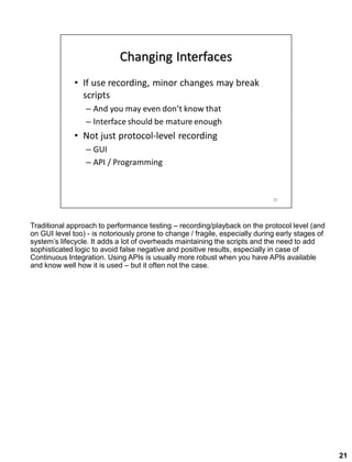 Traditional approach to performance testing – recording/playback on the protocol level (and
on GUI level too) - is notoriously prone to change / fragile, especially during early stages of
system’s lifecycle. It adds a lot of overheads maintaining the scripts and the need to add
sophisticated logic to avoid false negative and positive results, especially in case of
Continuous Integration. Using APIs is usually more robust when you have APIs available
and know well how it is used – but it often not the case.
21
 