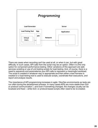 There are cases when recording can't be used at all, or when it can, but with great
difficulty. In such cases, API calls from the script may be an option. Often it is the only
option for component performance testing. Other variations of this approach are web
services scripting or use of unit testing scripts for load testing. And, of course, there is a
need to sequence and parameterize your API calls to represent a meaningful workload.
The script is created in whatever way is appropriate and then either a test harness is
created or a load testing tool is used to execute scripts, coordinate their executions, and
report and analyze results.
The importance of API programming increases in agile / DevOps environments as tests are
run often during the development process. In many cases APIs are more stable than GUI
or protocol communication – and even if something changed, the changes usually can be
localized and fixed – while GUI- or protocol-based scripts often need to be re-created.
26
 
