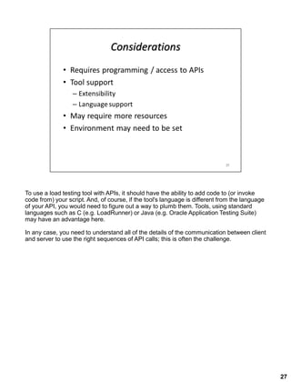 27
To use a load testing tool with APIs, it should have the ability to add code to (or invoke
code from) your script. And, of course, if the tool's language is different from the language
of your API, you would need to figure out a way to plumb them. Tools, using standard
languages such as C (e.g. LoadRunner) or Java (e.g. Oracle Application Testing Suite)
may have an advantage here.
In any case, you need to understand all of the details of the communication between client
and server to use the right sequences of API calls; this is often the challenge.
 
