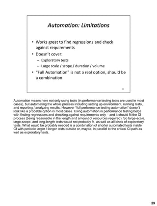 Automation means here not only using tools (in performance testing tools are used in most
cases), but automating the whole process including setting up environment, running tests,
and reporting / analyzing results. However “full performance testing automation” doesn’t
look like a probable option in most cases. Using automation in performance testing helps
with finding regressions and checking against requirements only – and it should fit the CI
process (being reasonable in the length and amount of resources required). So large-scale,
large-scope, and long-length tests would not probably fit, as well as all kinds of exploratory
tests. What would be probably needed is a combination of shorter automated tests inside
CI with periodic larger / longer tests outside or, maybe, in parallel to the critical CI path as
well as exploratory tests.
29
 