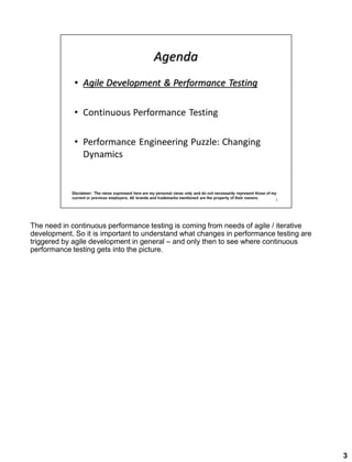 The need in continuous performance testing is coming from needs of agile / iterative
development. So it is important to understand what changes in performance testing are
triggered by agile development in general – and only then to see where continuous
performance testing gets into the picture.
3
 