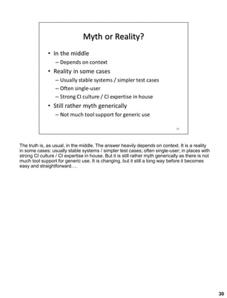 The truth is, as usual, in the middle. The answer heavily depends on context. It is a reality
in some cases: usually stable systems / simpler test cases; often single-user; in places with
strong CI culture / CI expertise in house. But it is still rather myth generically as there is not
much tool support for generic use. It is changing, but it still a long way before it becomes
easy and straightforward….
30
 