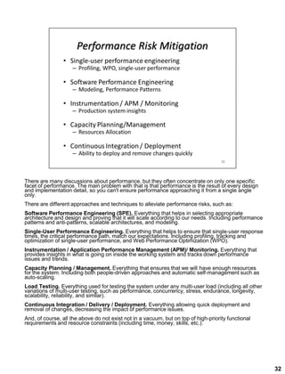 There are many discussions about performance, but they often concentrate on only one specific
facet of performance. The main problem with that is that performance is the result of every design
and implementation detail, so you can't ensure performance approaching it from a single angle
only.
There are different approaches and techniques to alleviate performance risks, such as:
Software Performance Engineering (SPE). Everything that helps in selecting appropriate
architecture and design and proving that it will scale according to our needs. Including performance
patterns and anti-patterns, scalable architectures, and modeling.
Single-User Performance Engineering. Everything that helps to ensure that single-user response
times, the critical performance path, match our expectations. Including profiling, tracking and
optimization of single-user performance, and Web Performance Optimization (WPO).
Instrumentation / Application Performance Management (APM)/ Monitoring. Everything that
provides insights in what is going on inside the working system and tracks down performance
issues and trends.
Capacity Planning / Management. Everything that ensures that we will have enough resources
for the system. Including both people-driven approaches and automatic self-management such as
auto-scaling.
Load Testing. Everything used for testing the system under any multi-user load (including all other
variations of multi-user testing, such as performance, concurrency, stress, endurance, longevity,
scalability, reliability, and similar).
Continuous Integration / Delivery / Deployment. Everything allowing quick deployment and
removal of changes, decreasing the impact of performance issues.
And, of course, all the above do not exist not in a vacuum, but on top of high-priority functional
requirements and resource constraints (including time, money, skills, etc.).
32
 