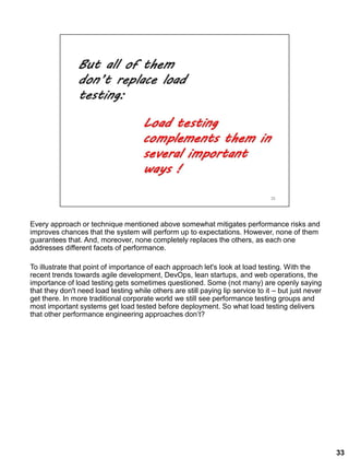 Every approach or technique mentioned above somewhat mitigates performance risks and
improves chances that the system will perform up to expectations. However, none of them
guarantees that. And, moreover, none completely replaces the others, as each one
addresses different facets of performance.
To illustrate that point of importance of each approach let's look at load testing. With the
recent trends towards agile development, DevOps, lean startups, and web operations, the
importance of load testing gets sometimes questioned. Some (not many) are openly saying
that they don't need load testing while others are still paying lip service to it – but just never
get there. In more traditional corporate world we still see performance testing groups and
most important systems get load tested before deployment. So what load testing delivers
that other performance engineering approaches don’t?
33
 