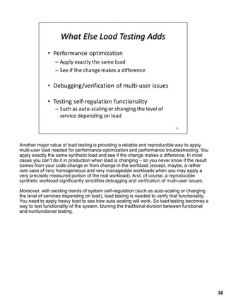 Another major value of load testing is providing a reliable and reproducible way to apply
multi-user load needed for performance optimization and performance troubleshooting. You
apply exactly the same synthetic load and see if the change makes a difference. In most
cases you can’t do it in production when load is changing – so you never know if the result
comes from your code change or from change in the workload (except, maybe, a rather
rare case of very homogeneous and very manageable workloads when you may apply a
very precisely measured portion of the real workload). And, of course, a reproducible
synthetic workload significantly simplifies debugging and verification of multi-user issues.
Moreover, with existing trends of system self-regulation (such as auto-scaling or changing
the level of services depending on load), load testing is needed to verify that functionality.
You need to apply heavy load to see how auto-scaling will work. So load testing becomes a
way to test functionality of the system, blurring the traditional division between functional
and nonfunctional testing.
36
 