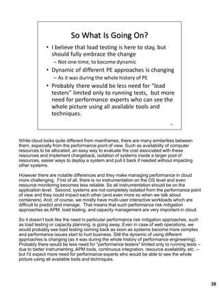 While cloud looks quite different from mainframes, there are many similarities between
them, especially from the performance point of view. Such as availability of computer
resources to be allocated, an easy way to evaluate the cost associated with these
resources and implement chargeback, isolation of systems inside a larger pool of
resources, easier ways to deploy a system and pull it back if needed without impacting
other systems.
However there are notable differences and they make managing performance in cloud
more challenging. First of all, there is no instrumentation on the OS level and even
resource monitoring becomes less reliable. So all instrumentation should be on the
application level. Second, systems are not completely isolated from the performance point
of view and they could impact each other (and even more so when we talk about
containers). And, of course, we mostly have multi-user interactive workloads which are
difficult to predict and manage. That means that such performance risk mitigation
approaches as APM, load testing, and capacity management are very important in cloud.
So it doesn’t look like the need in particular performance risk mitigation approaches, such
as load testing or capacity planning, is going away. Even in case of web operations, we
would probably see load testing coming back as soon as systems become more complex
and performance issues start to hurt business. Still the dynamic of using different
approaches is changing (as it was during the whole history of performance engineering).
Probably there would be less need for "performance testers" limited only to running tests –
due to better instrumenting, APM tools, continuous integration, resource availability, etc. –
but I'd expect more need for performance experts who would be able to see the whole
picture using all available tools and techniques.
38
 