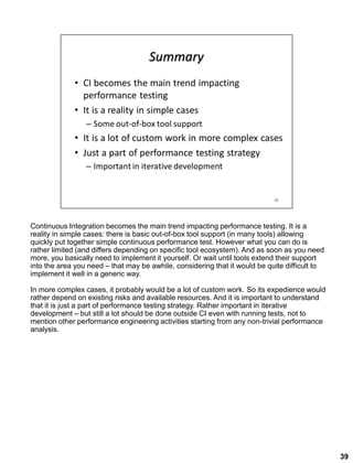 Continuous Integration becomes the main trend impacting performance testing. It is a
reality in simple cases: there is basic out-of-box tool support (in many tools) allowing
quickly put together simple continuous performance test. However what you can do is
rather limited (and differs depending on specific tool ecosystem). And as soon as you need
more, you basically need to implement it yourself. Or wait until tools extend their support
into the area you need – that may be awhile, considering that it would be quite difficult to
implement it well in a generic way.
In more complex cases, it probably would be a lot of custom work. So its expedience would
rather depend on existing risks and available resources. And it is important to understand
that it is just a part of performance testing strategy. Rather important in iterative
development – but still a lot should be done outside CI even with running tests, not to
mention other performance engineering activities starting from any non-trivial performance
analysis.
39
 