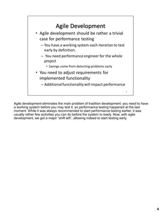 Agile development eliminates the main problem of tradition development: you need to have
a working system before you may test it, so performance testing happened at the last
moment. While it was always recommended to start performance testing earlier, it was
usually rather few activities you can do before the system is ready. Now, with agile
development, we got a major “shift left”, allowing indeed to start testing early.
4
 