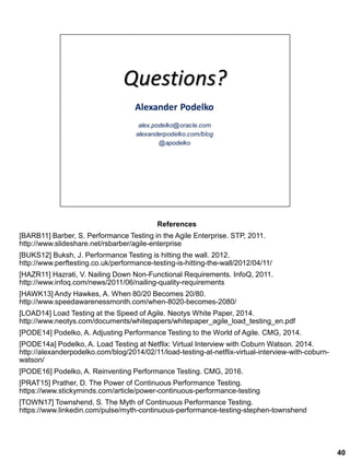 40
References
[BARB11] Barber, S. Performance Testing in the Agile Enterprise. STP, 2011.
http://www.slideshare.net/rsbarber/agile-enterprise
[BUKS12] Buksh, J. Performance Testing is hitting the wall. 2012.
http://www.perftesting.co.uk/performance-testing-is-hitting-the-wall/2012/04/11/
[HAZR11] Hazrati, V. Nailing Down Non-Functional Requirements. InfoQ, 2011.
http://www.infoq.com/news/2011/06/nailing-quality-requirements
[HAWK13] Andy Hawkes, A. When 80/20 Becomes 20/80.
http://www.speedawarenessmonth.com/when-8020-becomes-2080/
[LOAD14] Load Testing at the Speed of Agile. Neotys White Paper, 2014.
http://www.neotys.com/documents/whitepapers/whitepaper_agile_load_testing_en.pdf
[PODE14] Podelko, A. Adjusting Performance Testing to the World of Agile. CMG, 2014.
[PODE14a] Podelko, A. Load Testing at Netflix: Virtual Interview with Coburn Watson. 2014.
http://alexanderpodelko.com/blog/2014/02/11/load-testing-at-netflix-virtual-interview-with-coburn-
watson/
[PODE16] Podelko, A. Reinventing Performance Testing. CMG, 2016.
[PRAT15] Prather, D. The Power of Continuous Performance Testing.
https://www.stickyminds.com/article/power-continuous-performance-testing
[TOWN17] Townshend, S. The Myth of Continuous Performance Testing.
https://www.linkedin.com/pulse/myth-continuous-performance-testing-stephen-townshend
 