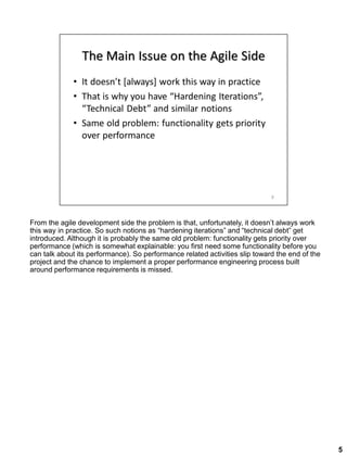 From the agile development side the problem is that, unfortunately, it doesn’t always work
this way in practice. So such notions as “hardening iterations” and “technical debt” get
introduced. Although it is probably the same old problem: functionality gets priority over
performance (which is somewhat explainable: you first need some functionality before you
can talk about its performance). So performance related activities slip toward the end of the
project and the chance to implement a proper performance engineering process built
around performance requirements is missed.
5
 