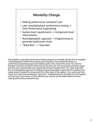 The problem is that early performance testing requires a mentality change from a simplistic
"record/playback" performance testing occurring late in the product life-cycle to a
performance engineering approach starting early in the product life-cycle. You need to
translate "business functions" performed by the end user into component/unit-level usage
and end-user requirements into component/unit-level requirements. You need to go from
the record/playback approach to utilizing programming skills to generate the workload and
create stubs to isolate the component from other parts of the system. You need to go from
"black box" performance testing to "grey box", understanding the architecture of the system
and how your load impact. And for all these you need to get all stakeholders involved -
making performance everyone’s job.
7
 