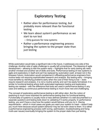 While automation would take a significant role in the future, it addresses one side of the
challenge. Another side of agile challenge is usually left unmentioned. The blessing of agile
development – allowing to test the system early – highlights that for early testing we need
another mindset and another set of skills and tools. Performance testing of new systems is
agile and exploratory in itself and can't be replaced by automation (well, at least not in the
foreseen future). Automation would complement it offloading performance engineers from
routine tasks not requiring sophisticated research and analysis. But testing early – bringing
most benefits by identifying problems early when the cost of their fixing is low – does
require research and analysis, it is not a routine activity and can’t be easily formalized. It is
similar to functional testing where both automated regression testing and exploratory
testing are needed – with the difference that tools are used in performance testing in any
case and setting up continuous performance testing is much more new and challenging.
The concept of exploratory performance testing is still rather alien. But the notion of
exploring is much more important for performance testing than for functional testing.
Functionality of systems is usually more or less defined (whether it is well documented is a
separate question) and testing boils down to validating if it works properly. In performance
testing, you won't have a clue how the system would behave until you try it. Having
requirements – which in most cases are goals you want your system to meet – doesn't help
you much here because actual system behavior may be not even close to them. It is rather
a performance engineering process (with tuning, optimization, troubleshooting and fixing
multi-user issues) eventually bringing the system to the proper state than just testing.
8
 