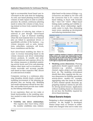 Application Requirements for Continuous Planning


tight to accommodate broad based user in-              ships based on the names of things—e.g.
volvement on the scale done for budgeting.             Commissions are linked to Net Sales and
As well, user based planning involves high             the Commission Rate is 5%—versus cell
volumes of static inputs in order to achieve           based linking in Excel with formulas
precision. By contrast, continuous planning            like = Sales! C45 * $L$15. Object based
needs to reduce the volumes of data, focus-            linking makes auditing and visibility in-
ing instead on fewer truly material forecast           to activity driver relationships signifi-
elements.                                              cantly easier to track, thus eliminating
                                                       many errors, speeding up development
The objective of reducing data volume is               and reducing maintenance time.
achieved in part through “driver-based
planning”, a type of financial modeling
where the most material items in a financial
plan are linked to operational drivers or
quantifiable activities of the business —e.g.
volume measures such as units, transac-
tions, subscribers, customers, call levels,
hours, installations and the like.

Such driver-based modeling has three fo-
cuses: 1) revenue forecasting based on the         Alight’s modeling interface is based on object-based
volume measures and driver relationships           linking where you create data relationships by link-
between products, 2) variable and semi-            ing to the names of other line items or totals. Linking
                                                   automatically operates across all time periods—i.e.
variable headcount and expenses driven by          no fill right as required with spreadsheets.
the volume measures or identified underly-
ing activity levels; and 3) for cash planning,         Modeling across dimensions. Planning
balance sheet items such as inventories, ac-           applications should support custom di-
counts receivable and accounts payable,                mensions—e.g.      product,     customer,
each based on their respective P&L drivers             channel, region, project, job type, grade
at a relevant level of detail.                         level, etc. The modeling environment
                                                       should then allow tapping into the cus-
Companies moving to a continuous plan-                 tom dimensions for building specialized
ning discipline should closely evaluate the            activity-driver models—for example,
modeling environment of the planning ap-               aggregating sales line items by channel
plication they are buying into. Modeling               to drive channel specific discounts; ag-
and model maintenance should be fast, flex-            gregating employee salaries by job class
ible, and (unlike Excel) provide clear visibil-        for driving tiered bonuses. Applications
ity into linking relationships.                        without modeling based on dimensions
                                                       do not have the flexibility required for
In our experience, there are two make or
                                                       driver-based planning.
break functionalities in the modeling inter-
face needed to make driver-based planning          Robust Scenario Analysis
work:
                                                   Budgeting is about managing versions, not
   Visibility into driver relationships.           scenarios. As the budget is developed,
   This requires object based linking where        finance keeps track of versions to under-
   the modeler establishes data relation-          stand who changed what and to make sure

Page 6
 