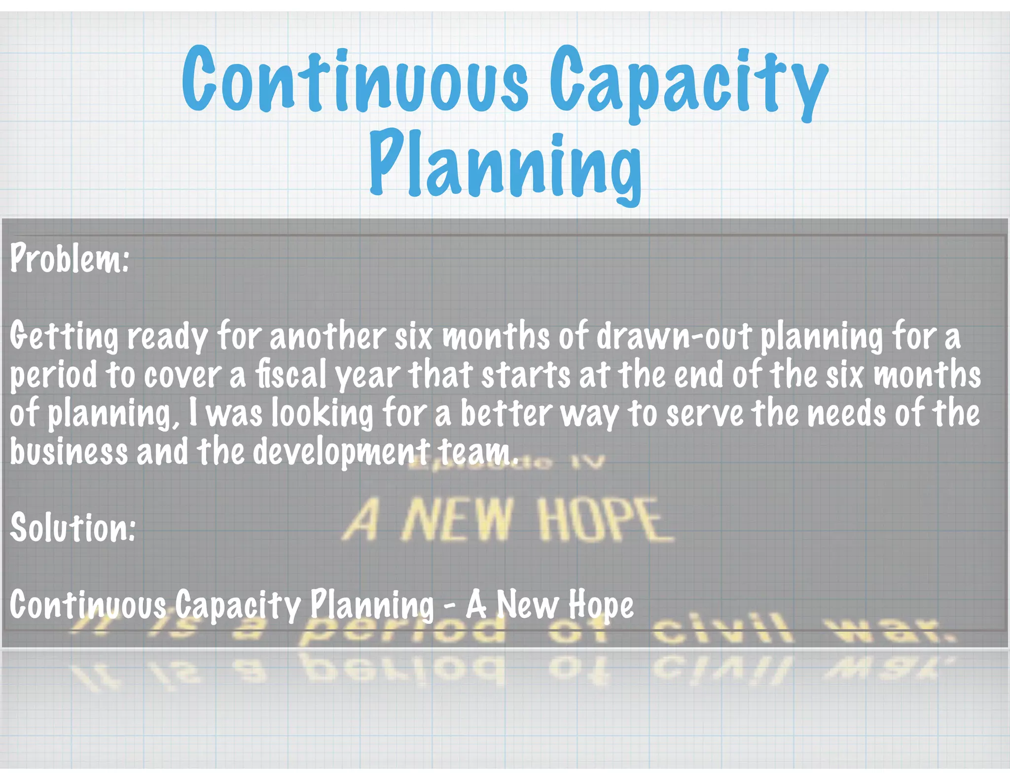 Continuous Capacity
Planning
Problem:
Getting ready for another six months of drawn-out planning for a
period to cover a ﬁscal year that starts at the end of the six months
of planning, I was looking for a better way to serve the needs of the
business and the development team.
Solution:
Continuous Capacity Planning - A New Hope
 