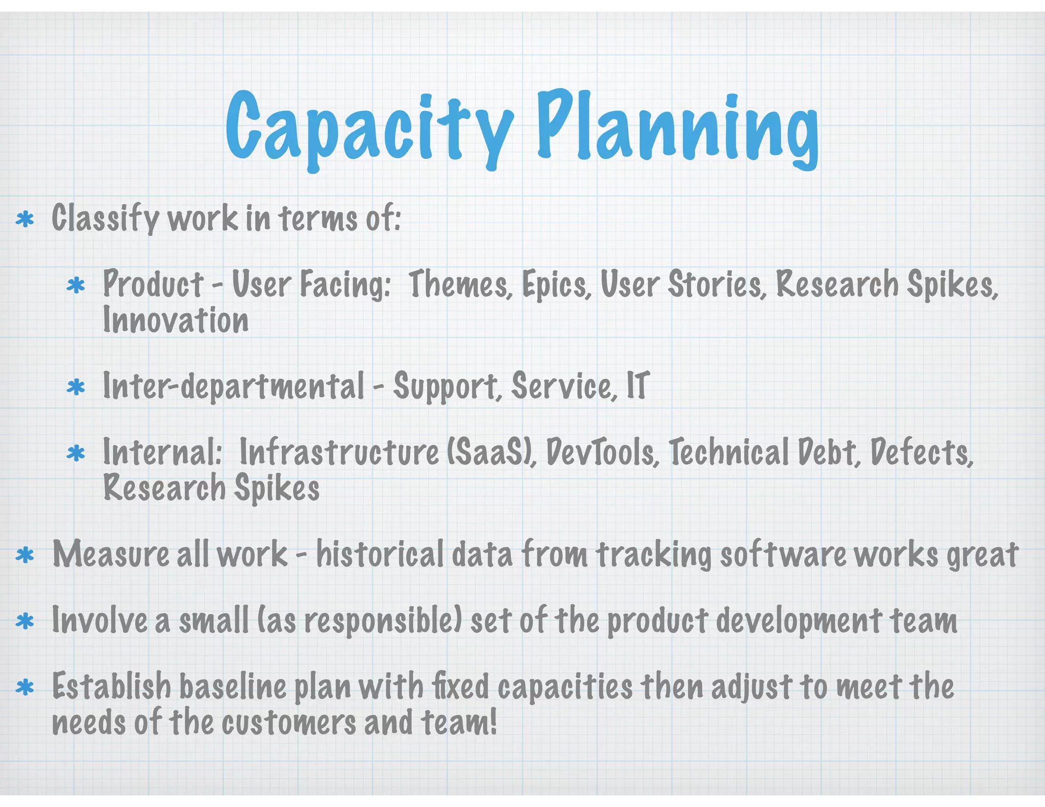 Capacity Planning
Classify work in terms of:
Product - User Facing: Themes, Epics, User Stories, Research Spikes,
Innovation
Inter-departmental - Support, Service, IT
Internal: Infrastructure (SaaS), DevTools, Technical Debt, Defects,
Research Spikes
Measure all work - historical data from tracking software works great
Involve a small (as responsible) set of the product development team
Establish baseline plan with ﬁxed capacities then adjust to meet the
needs of the customers and team!
 