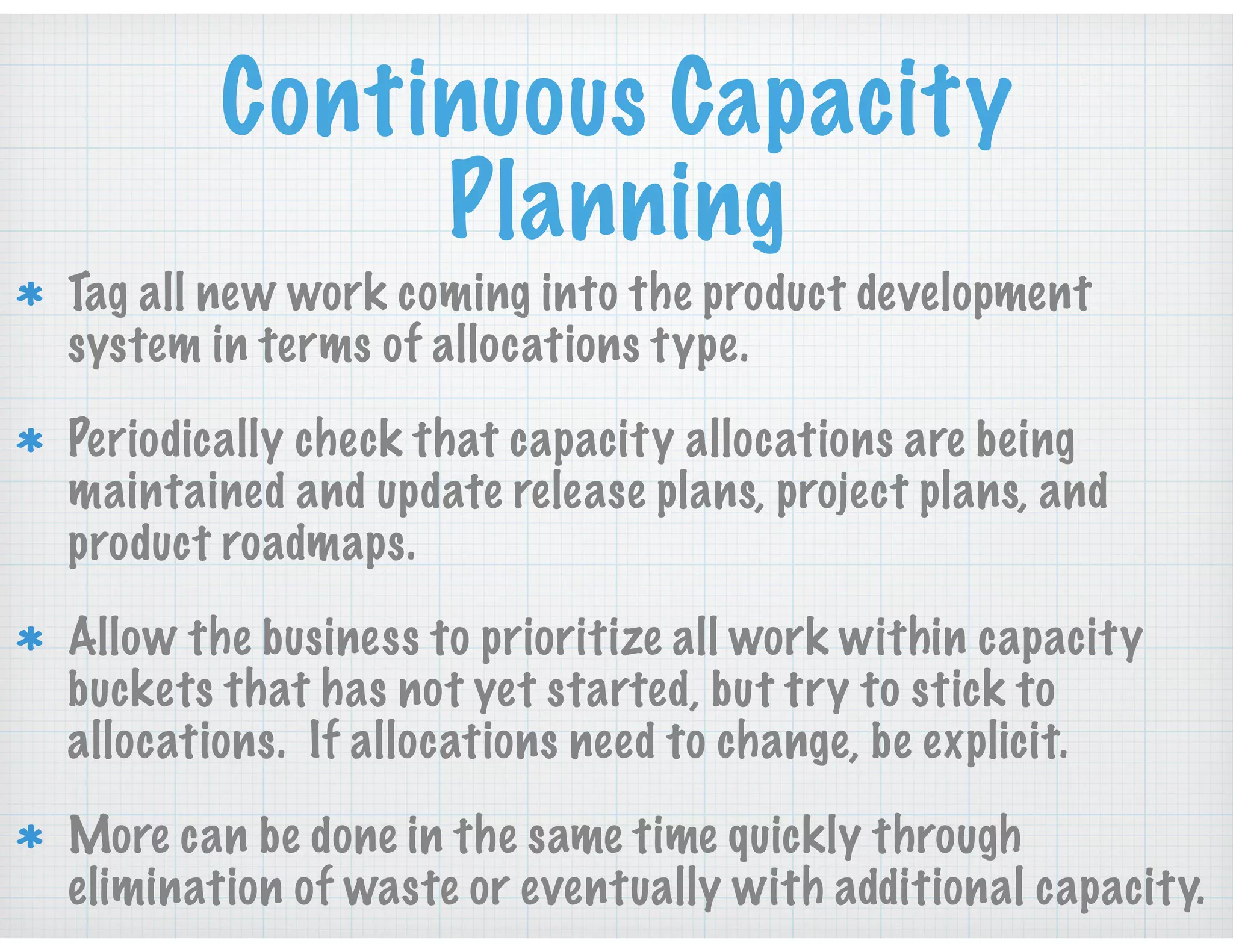 Continuous Capacity
Planning
Tag all new work coming into the product development
system in terms of allocations type.
Periodically check that capacity allocations are being
maintained and update release plans, project plans, and
product roadmaps.
Allow the business to prioritize all work within capacity
buckets that has not yet started, but try to stick to
allocations. If allocations need to change, be explicit.
More can be done in the same time quickly through
elimination of waste or eventually with additional capacity.
 