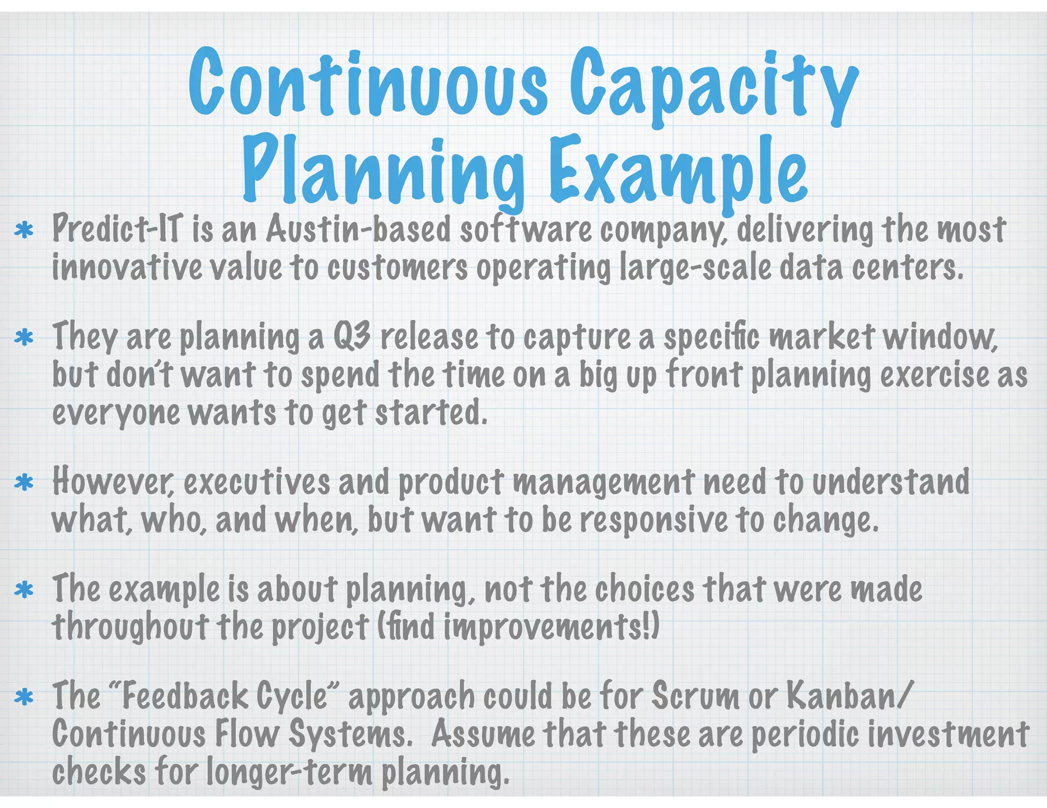 Continuous Capacity
Planning ExamplePredict-IT is an Austin-based software company, delivering the most
innovative value to customers operating large-scale data centers.
They are planning a Q3 release to capture a speciﬁc market window,
but don’t want to spend the time on a big up front planning exercise as
everyone wants to get started.
However, executives and product management need to understand
what, who, and when, but want to be responsive to change.
The example is about planning, not the choices that were made
throughout the project (ﬁnd improvements!)
The “Feedback Cycle” approach could be for Scrum or Kanban/
Continuous Flow Systems. Assume that these are periodic investment
checks for longer-term planning.
 