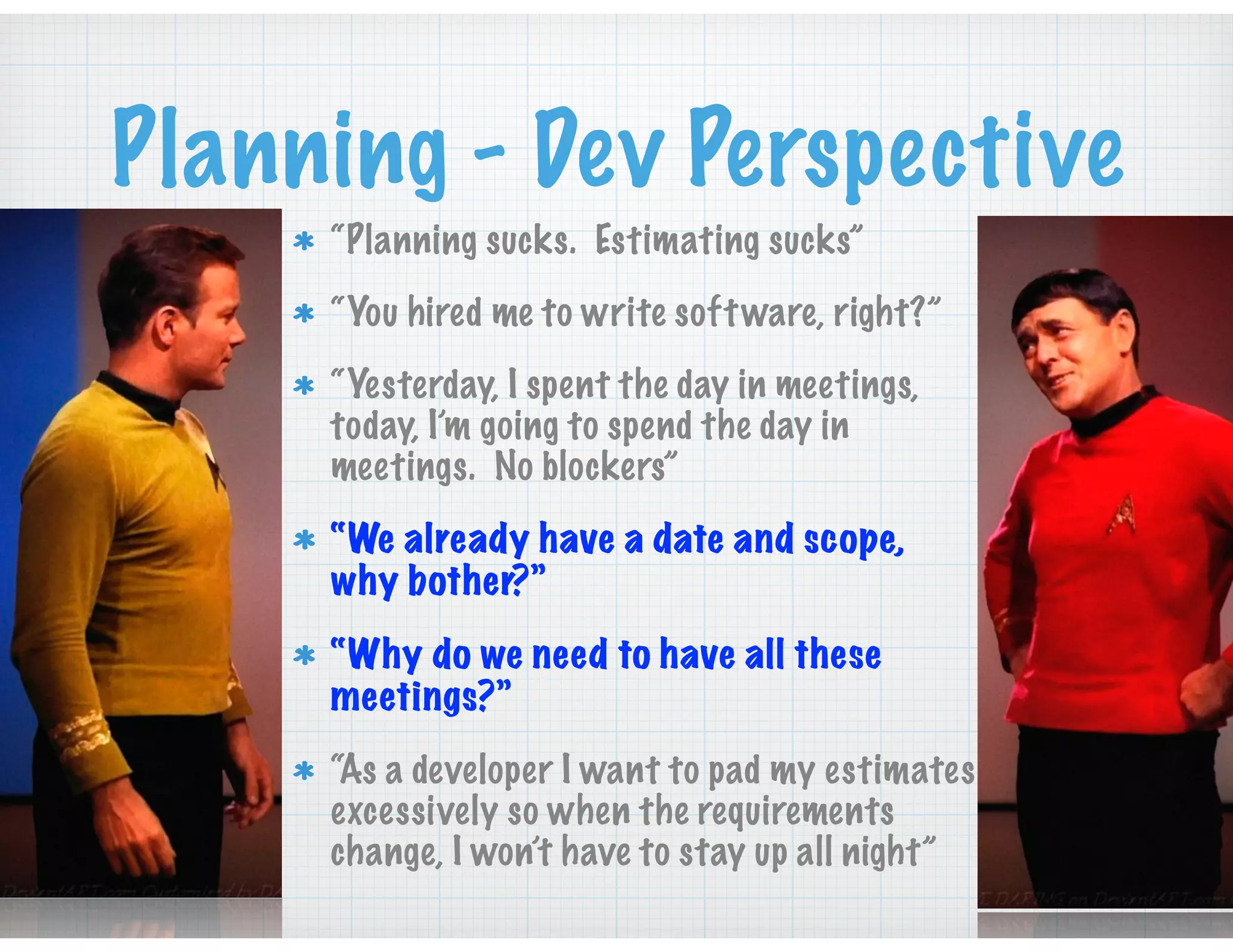 Planning - Dev Perspective
“Planning sucks. Estimating sucks”
“You hired me to write software, right?”
“Yesterday, I spent the day in meetings,
today, I’m going to spend the day in
meetings. No blockers”
“We already have a date and scope,
why bother?”
“Why do we need to have all these
meetings?”
“As a developer I want to pad my estimates
excessively so when the requirements
change, I won’t have to stay up all night”
 